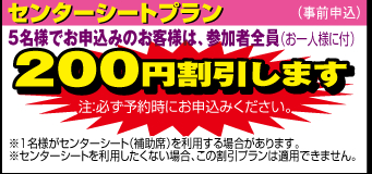 センターシートプラン：5名様でお申込みのお客様は、参加者全員（お一人様に付）200円割引します