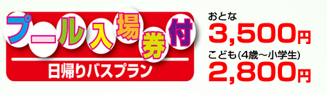 「プール入場券付日帰りバスプランの料金」おとな：3,500円より／こども（4歳〜小学生）：2,800円より